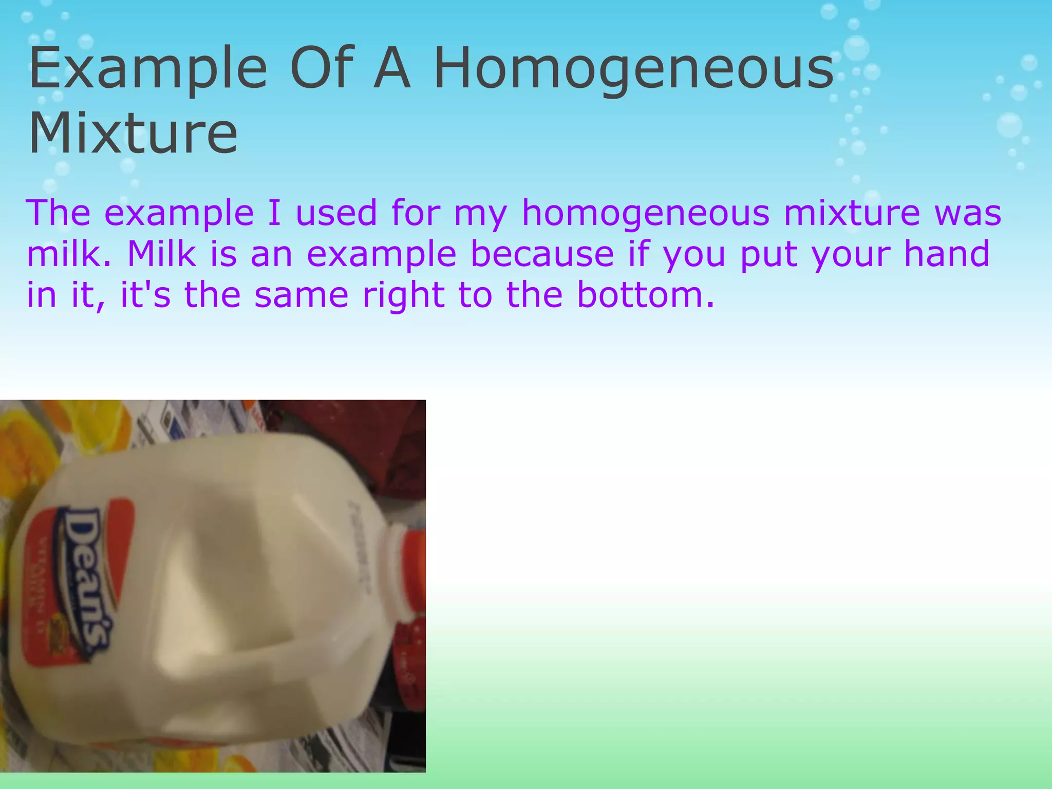 Example Of A Homogeneous Mixture The example I used for my homogeneous mixture was milk. Milk is an example because if you put your hand in it, it's the same right to the bottom.  