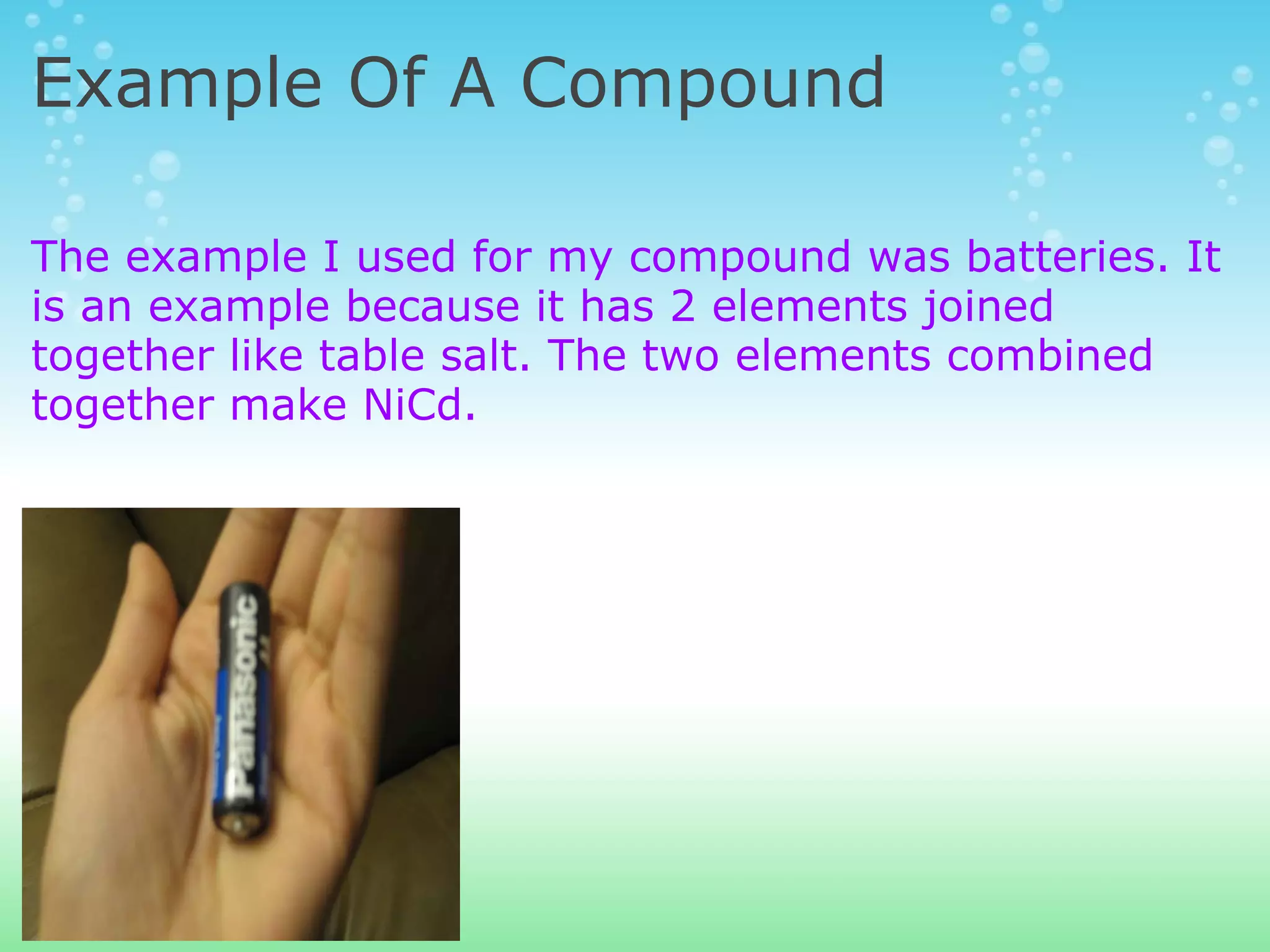 Example Of A Compound The example I used for my compound was batteries. It is an example because it has 2 elements joined together like table salt. The two elements combined together make NiCd. 