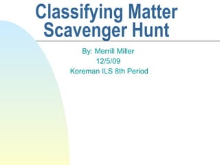 Classifying Matter Scavenger Hunt By: Merrill Miller 12/5/09 Koreman ILS 8th Period 