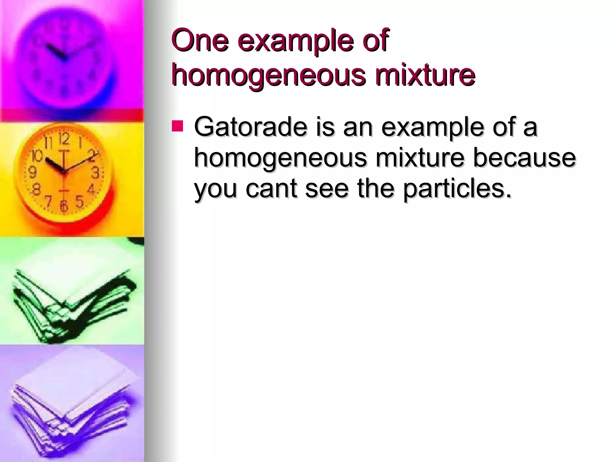 One example of homogeneous mixture Gatorade is an example of a homogeneous mixture because you cant see the particles.  