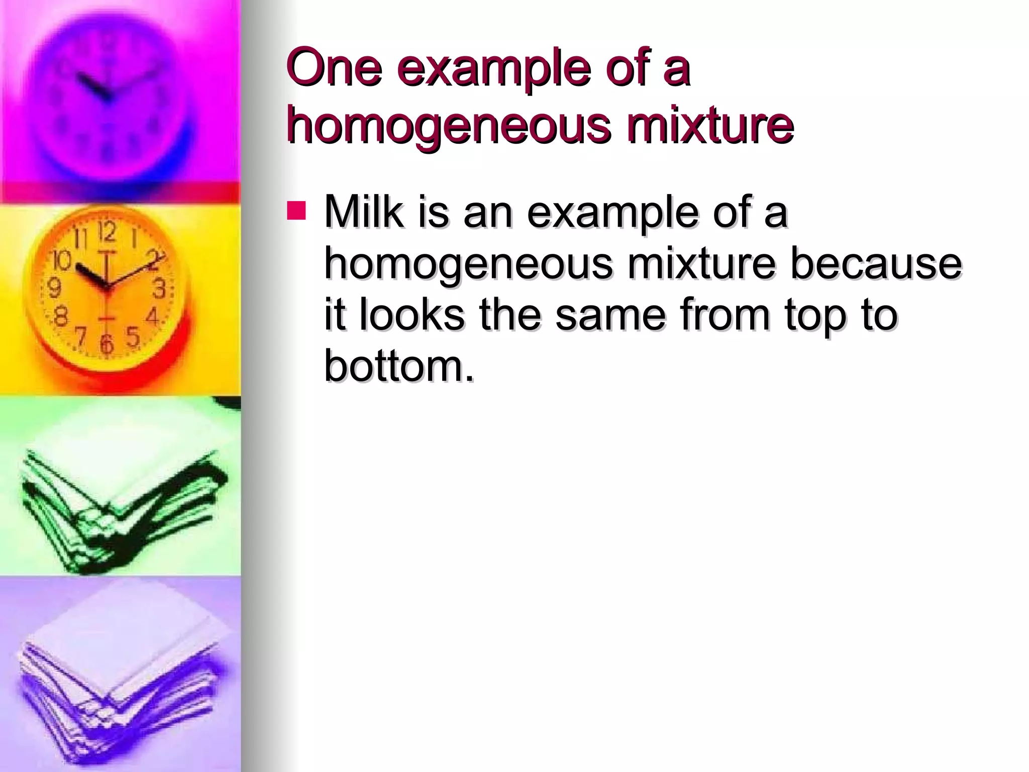 One example of a homogeneous mixture Milk is an example of a homogeneous mixture because it looks the same from top to bottom. 