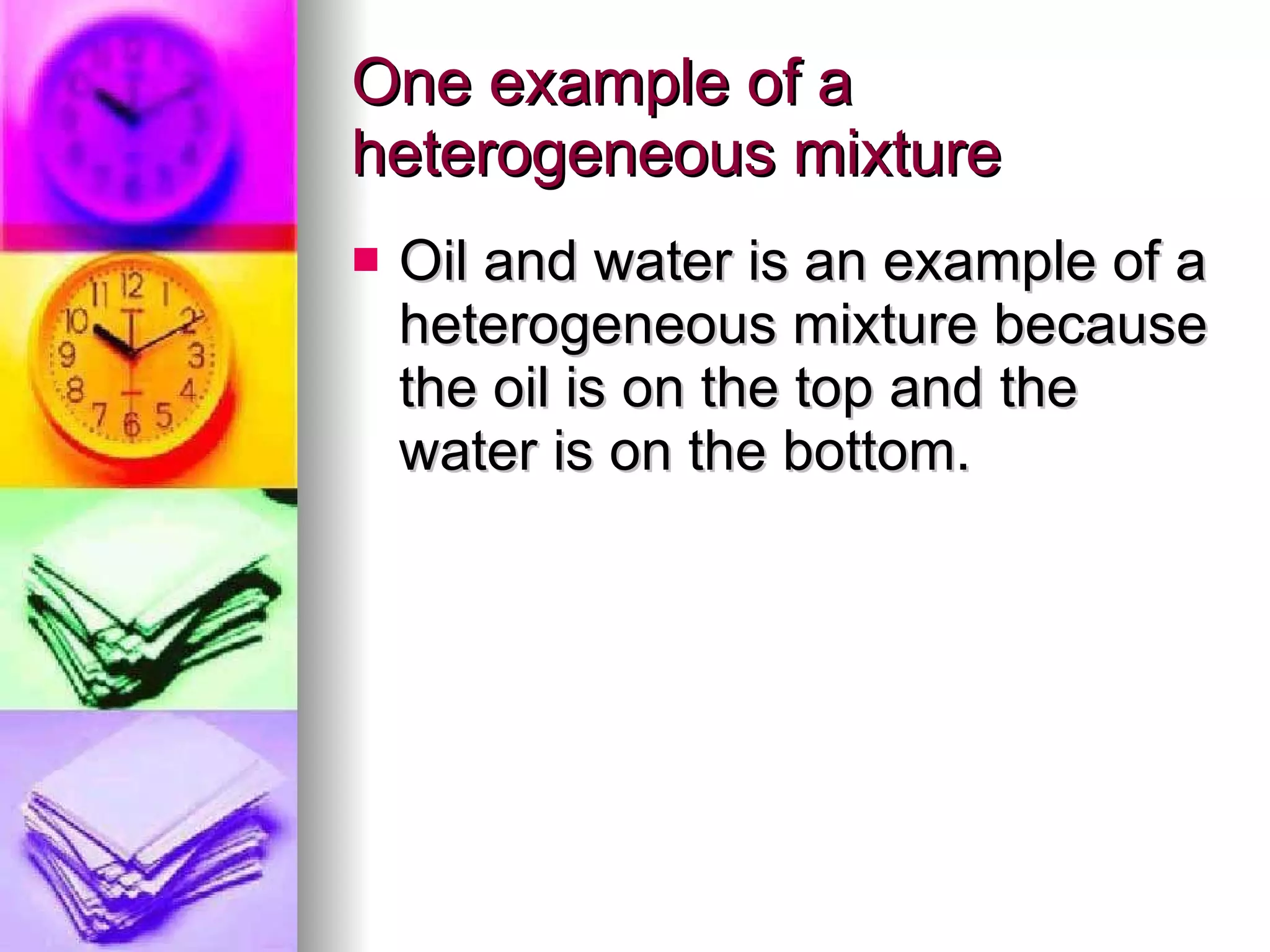 One example of a heterogeneous mixture Oil and water is an example of a heterogeneous mixture because the oil is on the top and the water is on the bottom. 