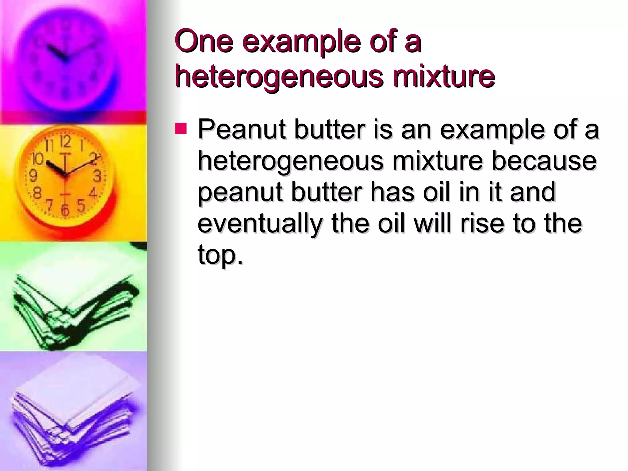 One example of a heterogeneous mixture Peanut butter is an example of a heterogeneous mixture because peanut butter has oil in it and eventually the oil will rise to the top.  