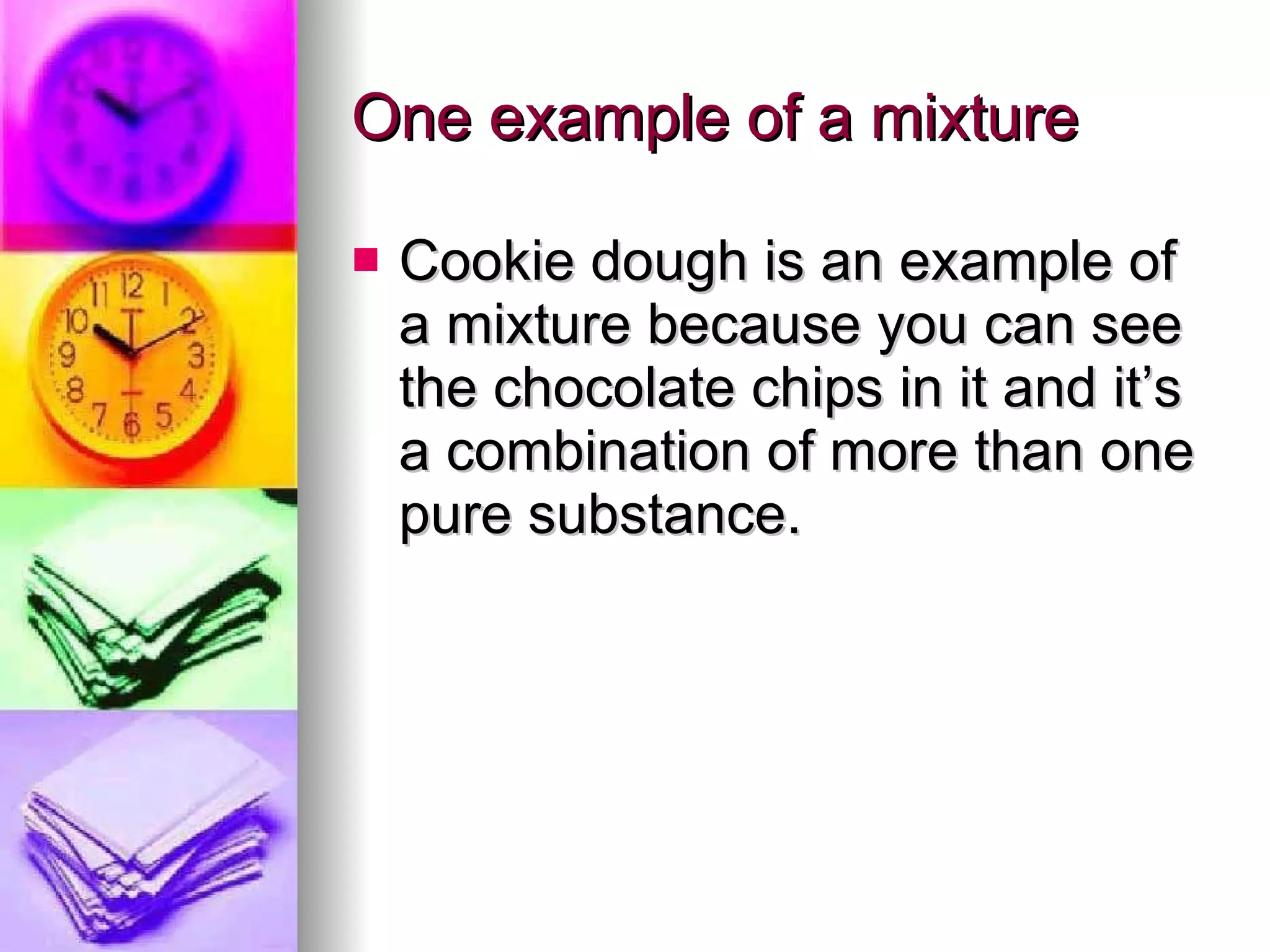 One example of a mixture Cookie dough is an example of a mixture because you can see the chocolate chips in it and it’s a combination of more than one pure substance. 