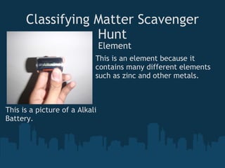 Classifying Matter Scavenger Hunt Element This is an element because it contains many different elements such as zinc and other metals. This is a picture of a Alkali Battery. 