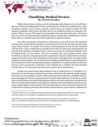 Classifying Medical Devices
By: Govind Yatnalkar
Medical devices keep evolving, and with cutting edge technologies such as AI and Cloud,
they arecontinuously adding quality to the overallpatientcare.Being in the medicalsector, where
the patient and their care is always a priority, manufacturers are required to follow the FDA
regulatory guidelines which ensure that their devices are qualified enough to be released in the
market. When it comes to FDA approval, it is essential to know the class of the device. The device
class is one factor in determining the regulatory pathway and therefore, identifying the medical
device class is a vital first step in the FDA medical device approval process.1
One of the major factors which decide a medical device class is the level of risk associated
with the device along with the intended use. Based on this level of risk, the FDA provides three
major classes, Classes I, II, and III. As the class number progresses, so does the risk associated
with the device. Class I medical devices include devices that have the lowest associated risk and
need the least regulation. Examples of class I devices are enema kits and elastic bandaids. Class
II medical devices are the devices with low-to-moderate risk and examples include smart
wheelchairs, oximeters, and programmers for a pacemaker. Class III medical devices sustain or
support human life and are the medical devices that possess the highest risk. Examples include
ventilators and pacemakers. The second factor for classifying medical devices is the intended use.
The intended use and the corresponding regulatory guidelines for a simple bandaid would not be
the same as for a pacemaker or fabricator. As the intended use is related to the risk associated
with the device, it is a key parameter that can be used for device classification.2
Another term important for determining the class of medical devices is “exemption”. If a
class I device is found to pose minimal harm to users and is built with relatively simpler designs,
the device may be exempt from 510(k), which is the premarket notification, and PMA which is a
premarket approval. Overall, compared to class II and III medical devices, it is quicker to market
class I medicaldevices.Oneofthemethodologieswhich canbeusedto determine a medicaldevice
class is to usethe FDA provided web-basedsearch interfacewheremedicaldevicesbased onclass,
name, and description can be searched.3 The class of the device is also one factor that decides if a
medical device needs to go through clinical trials. Clinical trials are a part of device validation and
1 Srindhi Joshi (June 2020) Clinical Trials for Medical Devices:5 Expert Tips. Retrieved on November 9,
2020 from https://www.kolabtree.com/blog/clinical-trials-for-medical-devices-5-expert-tips/
2 FDA (February 2020).Classify Your Medical Device.Retrieved on No vember 10,220 from
https://www.fda.gov/medical-devices/overview-device-regulation/classify-your-medical-device.
3
FDA (November 2020). ProductClassification. Retrieved on November 9, 2020 from
https://www.accessdata.fda.gov/scripts/cdrh/cfdocs/cfpcd/classification.cfm
 