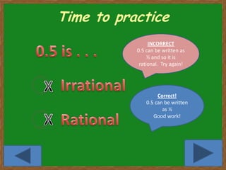 Time to practice
                INCORRECT
           0.5 can be written as
                ½ and so it is
            rational. Try again!




                    Correct!
               0.5 can be written
                      as ½
                  Good work!




                                    7
 