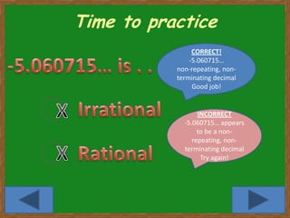 Time to practice
                CORRECT!
               -5.060715…
           non-repeating, non-
           terminating decimal
                Good job!


                  INCORRECT
             -5.060715… appears
                  to be a non-
                repeating, non-
             terminating decimal
                   Try again!




                                   9
 