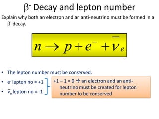 -   Decay and lepton number
Explain why both an electron and an anti-neutrino must be formed in a
    - decay.




                   n          p e                      e

• The lepton number must be conserved.
• e- lepton no = +1      +1 – 1 = 0  an electron and an anti-
                            neutrino must be created for lepton
•   e lepton   no = -1      number to be conserved
 