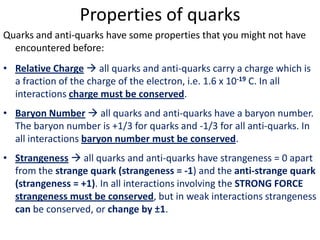 Properties of quarks
Quarks and anti-quarks have some properties that you might not have
  encountered before:
• Relative Charge  all quarks and anti-quarks carry a charge which is
  a fraction of the charge of the electron, i.e. 1.6 x 10-19 C. In all
  interactions charge must be conserved.
• Baryon Number  all quarks and anti-quarks have a baryon number.
  The baryon number is +1/3 for quarks and -1/3 for all anti-quarks. In
  all interactions baryon number must be conserved.
• Strangeness  all quarks and anti-quarks have strangeness = 0 apart
  from the strange quark (strangeness = -1) and the anti-strange quark
  (strangeness = +1). In all interactions involving the STRONG FORCE
  strangeness must be conserved, but in weak interactions strangeness
  can be conserved, or change by ±1.
 