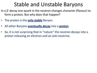 Stable and Unstable Baryons
In a - decay one quark in the neutron changes character (flavour) to
   form a proton. But why does that happen?
• The proton is the only stable Baryon.
• All other Baryons eventually decay into a proton.
• So, it is not surprising that in “nature” the neutron decays into a
  proton releasing an electron and an anti-neutrino.
 