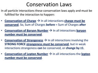 Conservation Laws
In all particle interactions these conservation laws apply and must be
   fulfilled for the interaction to happen:
• Conservation of Charge  In all interactions charge must be
  conserved. So, Sum of Charges before = Sum of Charges after
• Conservation of Baryon Number  In all interactions baryon
  number must be conserved.
• Conservation of Strangeness  In all interactions involving the
  STRONG FORCE strangeness must be conserved, but in weak
  interactions strangeness can be conserved, or change by ±1.
• Conservation of Lepton Number  In all interactions the lepton
  number must be conserved.
 