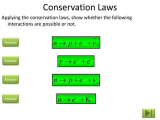Conservation Laws
Applying the conservation laws, show whether the following
  interactions are possible or not.


 Answer                n       p e        e


 Answer                         e    e

 Answer                n       p e        e


 Answer                    n   e
 