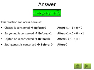 Answer
                         n         p e    e


This reaction can occur because:
• Charge is conserved  Before: 0        After: +1 – 1 + 0 = 0
• Baryon no is conserved  Before: +1    After: +1 + 0 + 0 = +1
• Lepton no is conserved  Before: 0     After: 0 + 1 - 1 = 0
• Strangeness is conserved  Before: 0   After: 0
 