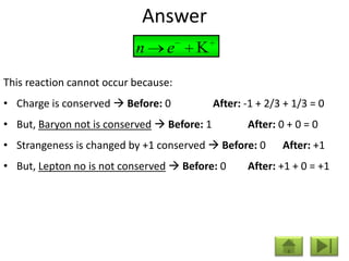 Answer
                           n     e

This reaction cannot occur because:
• Charge is conserved  Before: 0            After: -1 + 2/3 + 1/3 = 0
• But, Baryon not is conserved  Before: 1          After: 0 + 0 = 0
• Strangeness is changed by +1 conserved  Before: 0        After: +1
• But, Lepton no is not conserved  Before: 0       After: +1 + 0 = +1
 