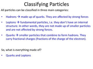 Classifying Particles
All particles can be classified in three main categories:

•   Hadrons  made up of quarks. They are affected by strong forces
•   Leptons  fundamental particles, i.e. they don’t have an internal
    structure. In other words, they are not made up of smaller particles
    and are not affected by strong forces.
•   Quarks  smaller particles that combine to form hadrons. They
    carry fractional charges (fractions of the charge of the electron).


So, what is everything made of?
•   Quarks and Leptons
 