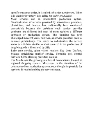 specific customer order, it is called job-order production. When
it is used for inventory, it is called lot-order production.
Most services use an intermittent production system.
Standardization of services provided by accountants, plumbers,
electricians, and dentists has traditionally been considered
unworkable because the problems each service provider
confronts are different and each of them requires a different
approach or production system. This thinking has been
challenged in recent years, however, as service providers seek to
enhance productivity. The move to industrialize the service
sector in a fashion similar to what occurred in the production of
tangible goods is illustrated by Jiffy
Lube auto service, giant vision retailers like Lens Crafters,
Midas's specialized muffler service, Terminix pest control
services, home cleaning providers such as
The Maids, and the growing number of dental chains located in
regional shopping centers. Movement in the direction of the
continuous-flow production system, once thought impossible for
services, is revolutionizing the service sector.
 