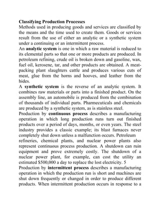Classifying Production Processes
Methods used in producing goods and services are classified by
the means and the time used to create them. Goods or services
result from the use of either an analytic or a synthetic system
under a continuing or an intermittent process.
An analytic system is one in which a raw material is reduced to
its elemental parts so that one or more products are produced. In
petroleum refining, crude oil is broken down and gasoline, wax,
fuel oil, kerosene, tar, and other products are obtained. A meat-
packing plant slaughters cattle and produces various cuts of
meat, glue from the horns and hooves, and leather from the
hides.
A synthetic system is the reverse of an analytic system. It
combines raw materials or parts into a finished product. On the
assembly line, an automobile is produced from the combination
of thousands of individual parts. Pharmecuticals and chemicals
are produced by a synthetic system, as is stainless steel.
Production by continuous process describes a manufacturing
operation in which long production runs turn out finished
products over a period of days, months, or even years. The steel
industry provides a classic example; its blast furnaces never
completely shut down unless a malfunction occurs. Petroleum
refineries, chemical plants, and nuclear power plants also
represent continuous process production. A shutdown can ruin
equipment and prove extremely costly. The shutdown of a
nuclear power plant, for example, can cost the utility an
estimated $500,000 a day to replace the lost electricity. 5
Production by intermittent process describes a manufacturing
operation in which the production run is short and machines are
shut down frequently or changed in order to produce different
products. When intermittent production occurs in response to a
 