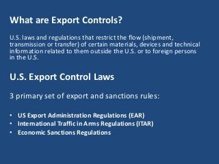 What are Export Controls?
U.S. laws and regulations that restrict the flow (shipment,
transmission or transfer) of certain materials, devices and technical
information related to them outside the U.S. or to foreign persons
in the U.S.
U.S. Export Control Laws
3 primary set of export and sanctions rules:
• US Export Administration Regulations (EAR)
• International Traffic in Arms Regulations (ITAR)
• Economic Sanctions Regulations
 