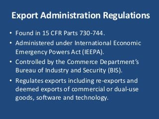 Export Administration Regulations
• Found in 15 CFR Parts 730-744.
• Administered under International Economic
Emergency Powers Act (IEEPA).
• Controlled by the Commerce Department’s
Bureau of Industry and Security (BIS).
• Regulates exports including re-exports and
deemed exports of commercial or dual-use
goods, software and technology.
 