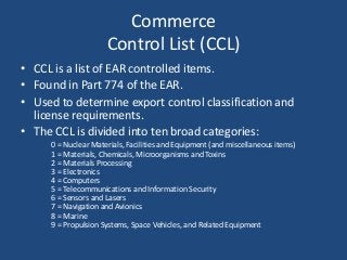 Commerce
Control List (CCL)
• CCL is a list of EAR controlled items.
• Found in Part 774 of the EAR.
• Used to determine export control classification and
license requirements.
• The CCL is divided into ten broad categories:
0 = Nuclear Materials, Facilities and Equipment (and miscellaneous items)
1 = Materials, Chemicals, Microorganisms and Toxins
2 = Materials Processing
3 = Electronics
4 = Computers
5 = Telecommunications and Information Security
6 = Sensors and Lasers
7 = Navigation and Avionics
8 = Marine
9 = Propulsion Systems, Space Vehicles, and Related Equipment
 