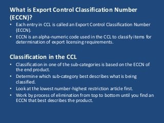 What is Export Control Classification Number
(ECCN)?
• Each entry in CCL is called an Export Control Classification Number
(ECCN).
• ECCN is an alpha-numeric code used in the CCL to classify items for
determination of export licensing requirements.
Classification in the CCL
• Classification in one of the sub-categories is based on the ECCN of
the end product.
• Determine which sub-category best describes what is being
classified.
• Look at the lowest number-highest restriction article first.
• Work by process of elimination from top to bottom until you find an
ECCN that best describes the product.
 