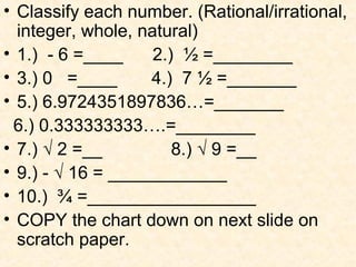 • Classify each number. (Rational/irrational,
integer, whole, natural)
• 1.) - 6 =____ 2.) ½ =________
• 3.) 0 =____ 4.) 7 ½ =_______
• 5.) 6.9724351897836…=_______
6.) 0.333333333….=________
• 7.) √ 2 =__ 8.) √ 9 =__
• 9.) - √ 16 = ____________
• 10.) ¾ =_________________
• COPY the chart down on next slide on
scratch paper.
 