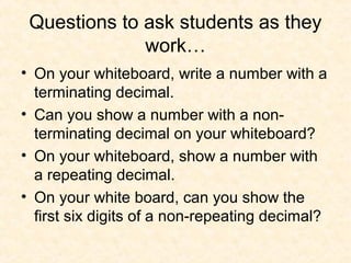 Questions to ask students as they
work…
• On your whiteboard, write a number with a
terminating decimal.
• Can you show a number with a non-
terminating decimal on your whiteboard?
• On your whiteboard, show a number with
a repeating decimal.
• On your white board, can you show the
first six digits of a non-repeating decimal?
 