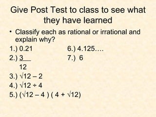 Give Post Test to class to see what
they have learned
• Classify each as rational or irrational and
explain why?
1.) 0.21 6.) 4.125….
2.) 3 7.) 6
12
3.) √12 – 2
4.) √12 ÷ 4
5.) (√12 – 4 ) ( 4 + √12)
 