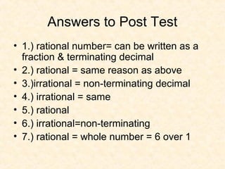 Answers to Post Test
• 1.) rational number= can be written as a
fraction & terminating decimal
• 2.) rational = same reason as above
• 3.)irrational = non-terminating decimal
• 4.) irrational = same
• 5.) rational
• 6.) irrational=non-terminating
• 7.) rational = whole number = 6 over 1
 