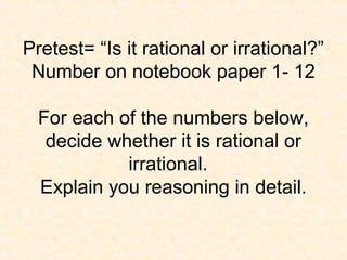 Pretest= “Is it rational or irrational?”
Number on notebook paper 1- 12
For each of the numbers below,
decide whether it is rational or
irrational.
Explain you reasoning in detail.
 