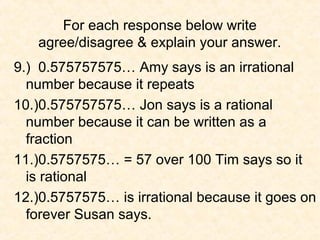 For each response below write
agree/disagree & explain your answer.
9.) 0.575757575… Amy says is an irrational
number because it repeats
10.)0.575757575… Jon says is a rational
number because it can be written as a
fraction
11.)0.5757575… = 57 over 100 Tim says so it
is rational
12.)0.5757575… is irrational because it goes on
forever Susan says.
 