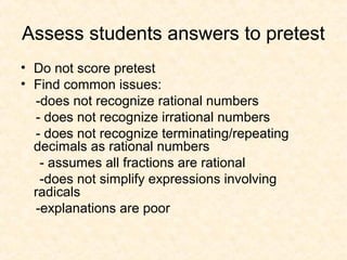 Assess students answers to pretest
• Do not score pretest
• Find common issues:
-does not recognize rational numbers
- does not recognize irrational numbers
- does not recognize terminating/repeating
decimals as rational numbers
- assumes all fractions are rational
-does not simplify expressions involving
radicals
-explanations are poor
 