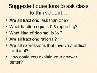 Suggested questions to ask class
to think about…
• Are all fractions less than one?
• What fraction equals 0.8 repeating?
• What kind of decimal is ⅓ ?
• Are all fractions rational?
• Are all expressions that involve a radical
irrational?
• How could you explain your answer
better?
 