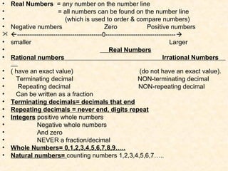 • Real Numbers = any number on the number line
• = all numbers can be found on the number line
• (which is used to order & compare numbers)
• Negative numbers Zero Positive numbers
 ----------------------------------------0---------------------------------
• smaller Larger
• Real Numbers
• Rational numbers Irrational Numbers
• ( have an exact value) (do not have an exact value).
• Terminating decimal NON-terminating decimal
• Repeating decimal NON-repeating decimal
• Can be written as a fraction
• Terminating decimals= decimals that end
• Repeating decimals = never end, digits repeat
• Integers positive whole numbers
• Negative whole numbers
• And zero
• NEVER a fraction/decimal
• Whole Numbers= 0,1,2,3,4,5,6,7,8,9…..
• Natural numbers= counting numbers 1,2,3,4,5,6,7…..
 