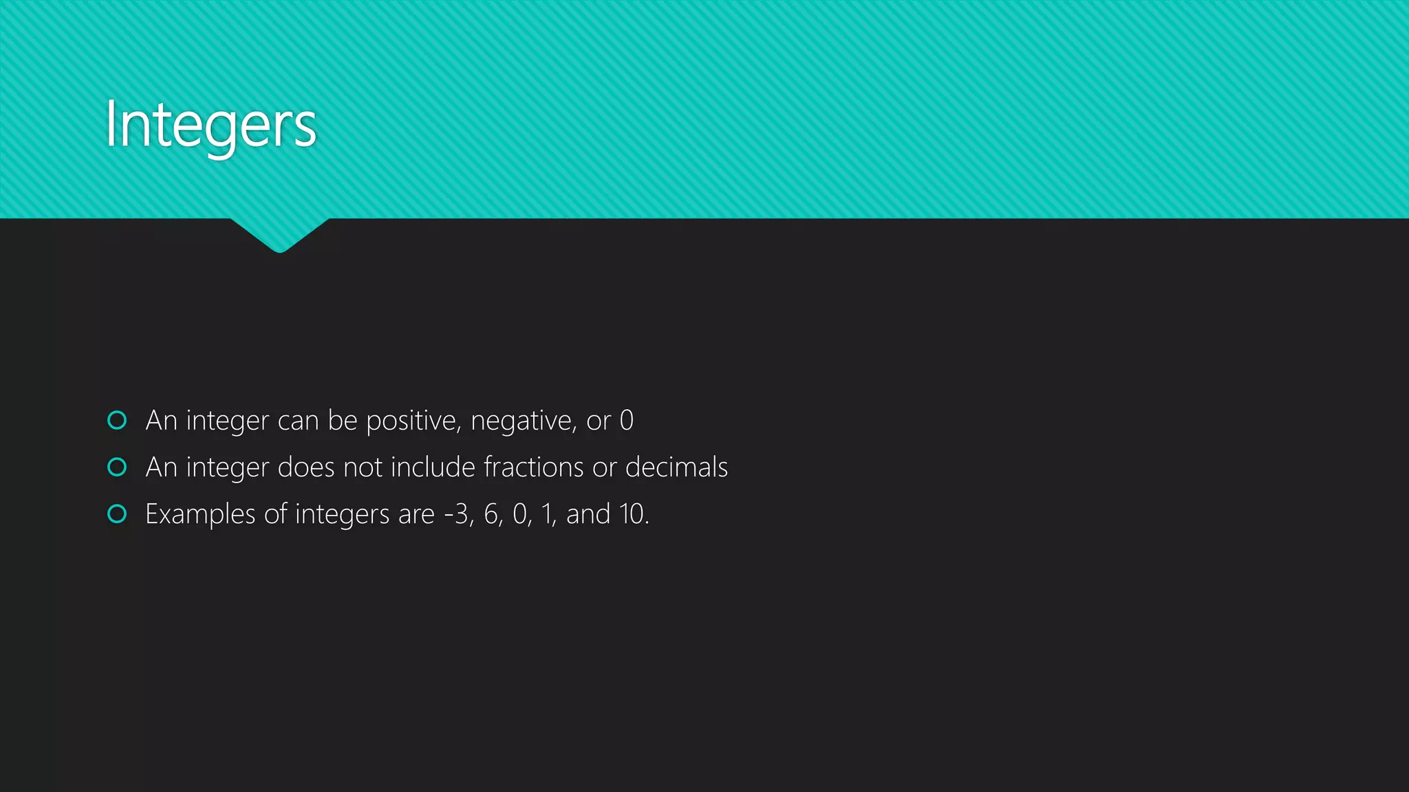 Integers
An integer can be positive, negative, or 0
An integer does not include fractions or decimals
Examples of integers are -3, 6, 0, 1, and 10.