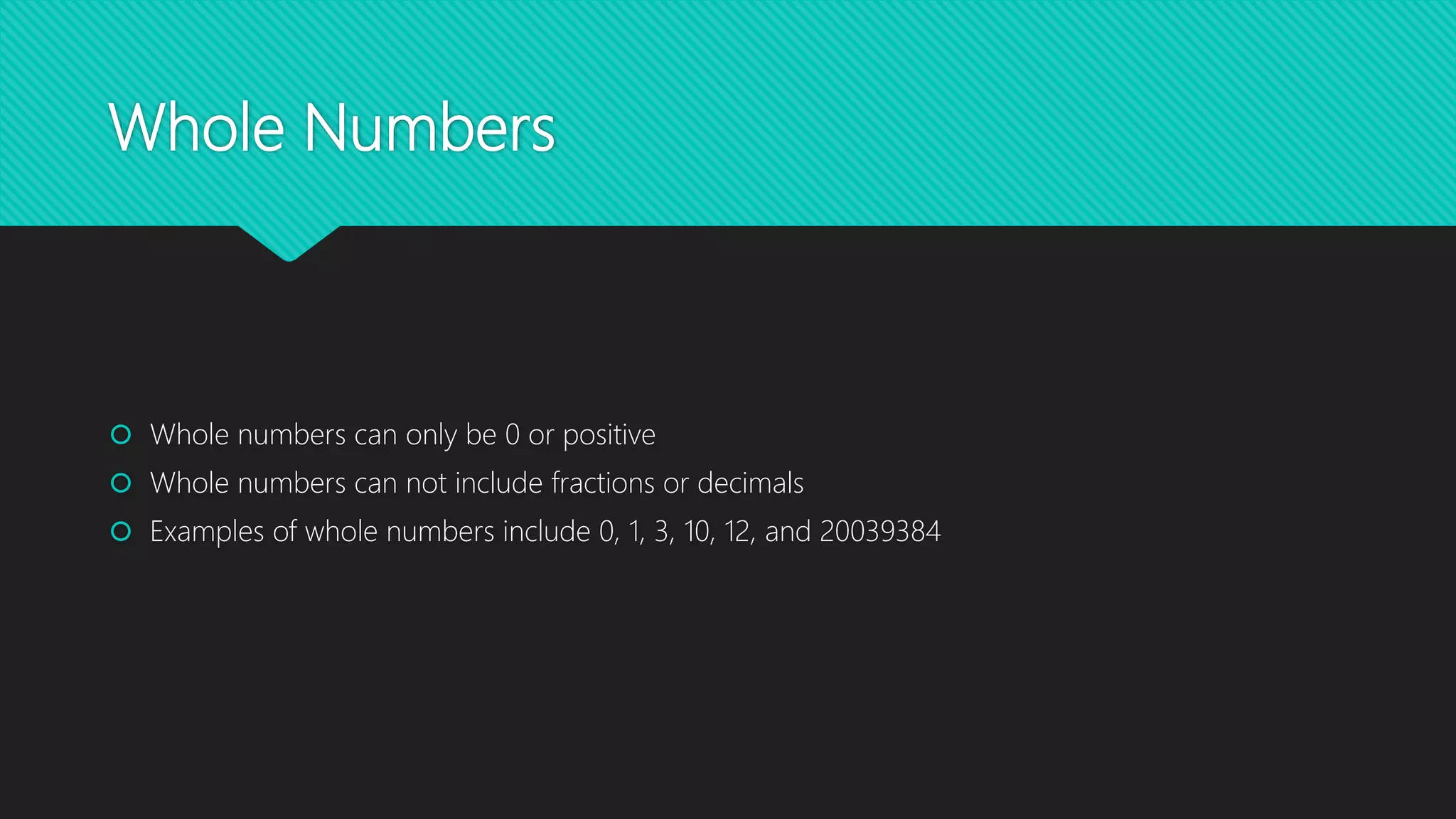Whole Numbers
Whole numbers can only be 0 or positive
Whole numbers can not include fractions or decimals
Examples of whole numbers include 0, 1, 3, 10, 12, and 20039384