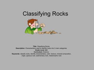 Classifying Rocks Title:  Classifying Rocks  Description:  Characteristics used to identify rocks into 3 main categories  Grade Level :4-6  Curriculum:  Science  Keywords:  classify rocks, identify characteristics, color, texture, mineral composition, origin, igneous rock, sedimentary rock, metamorphic rock 