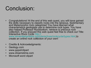 Conclusion: Congratulations! At the end of this web quest, you will have gained the skills necessary to classify rocks into the Igneous, Sedimentary and Metamorphic rock categories! You have learned what characteristics geologists use to determine rock types. You have also helped Professor Rockbottom, retrieve is precious rock collection. If you enjoyed this web quest feel free to check out Title: Interactive Rock Cycle  http:// www.annenbergmedia.org/interactives/rockcycle/types.html   to create an online rock collection of your own! Credits & Acknowledgments:  Geology.com www.pppst/clipart www.dreamstime.com Microsoft word clipart 