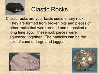 Clastic Rocks
Clastic rocks are your basic sedimentary rock.
They are formed from broken bits and pieces of
other rocks that were eroded and deposited a
long time ago. These rock pieces were
squeezed together. The particles can be the
size of sand or large and jagged.
Breccia
shale
Sandstone
 