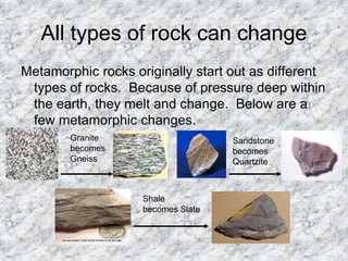 All types of rock can change
Metamorphic rocks originally start out as different
types of rocks. Because of pressure deep within
the earth, they melt and change. Below are a
few metamorphic changes.
Granite
becomes
Gneiss
Sandstone
becomes
Quartzite
Shale
becomes Slate
 