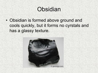 Obsidian
• Obsidian is formed above ground and
cools quickly, but it forms no cyrstals and
has a glassy texture.
 