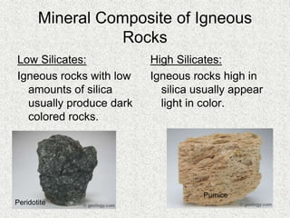Mineral Composite of Igneous
Rocks
Low Silicates:
Igneous rocks with low
amounts of silica
usually produce dark
colored rocks.
High Silicates:
Igneous rocks high in
silica usually appear
light in color.
Peridotite
Pumice
 