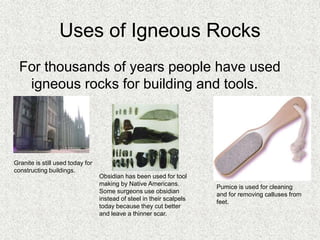 Uses of Igneous Rocks
For thousands of years people have used
igneous rocks for building and tools.
Granite is still used today for
constructing buildings.
Obsidian has been used for tool
making by Native Americans.
Some surgeons use obsidian
instead of steel in their scalpels
today because they cut better
and leave a thinner scar.
Pumice is used for cleaning
and for removing calluses from
feet.
 