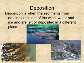 Deposition
Deposition is when the sediments from
erosion settle out of the wind, water and
ice and are left or deposited in a different
place.
 