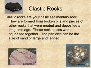 Clastic Rocks
Clastic rocks are your basic sedimentary rock.
They are formed from broken bits and pieces of
other rocks that were eroded and deposited a
long time ago. These rock pieces were
squeezed together. The particles can be the
size of sand or large and jagged.
Breccia
shale
Sandstone
 