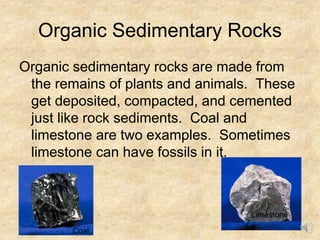 Organic Sedimentary Rocks
Organic sedimentary rocks are made from
the remains of plants and animals. These
get deposited, compacted, and cemented
just like rock sediments. Coal and
limestone are two examples. Sometimes
limestone can have fossils in it.
Coal
Limestone
 