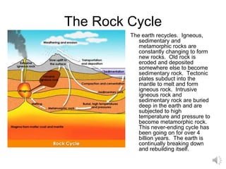 The Rock Cycle
The earth recycles. Igneous,
sedimentary and
metamorphic rocks are
constantly changing to form
new rocks. Old rock is
eroded and deposited
somewhere else to become
sedimentary rock. Tectonic
plates subduct into the
mantle to melt and form
igneous rock. Intrusive
igneous rock and
sedimentary rock are buried
deep in the earth and are
subjected to high
temperature and pressure to
become metamorphic rock.
This never-ending cycle has
been going on for over 4
billion years. The earth is
continually breaking down
and rebuilding itself.
 