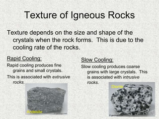 Texture of Igneous Rocks
Rapid Cooling:
Rapid cooling produces fine
grains and small crystals.
This is associated with extrusive
rocks.
Slow Cooling:
Slow cooling produces coarse
grains with large crystals. This
is associated with intrusive
rocks.
Texture depends on the size and shape of the
crystals when the rock forms. This is due to the
cooling rate of the rocks.
Andesite
Diorite
 