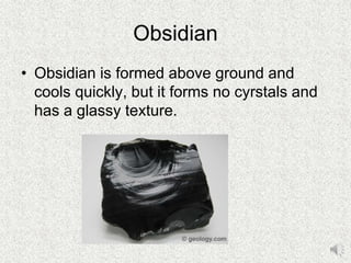 Obsidian
• Obsidian is formed above ground and
cools quickly, but it forms no cyrstals and
has a glassy texture.
 